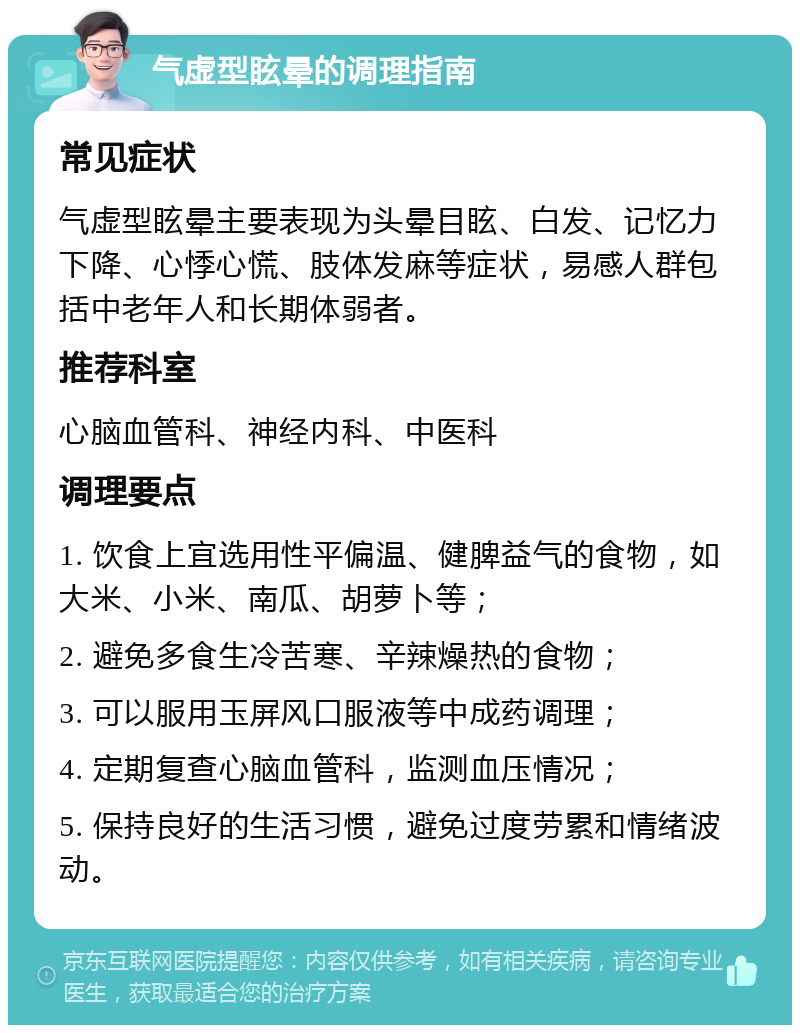 气虚型眩晕的调理指南 常见症状 气虚型眩晕主要表现为头晕目眩、白发、记忆力下降、心悸心慌、肢体发麻等症状，易感人群包括中老年人和长期体弱者。 推荐科室 心脑血管科、神经内科、中医科 调理要点 1. 饮食上宜选用性平偏温、健脾益气的食物，如大米、小米、南瓜、胡萝卜等； 2. 避免多食生冷苦寒、辛辣燥热的食物； 3. 可以服用玉屏风口服液等中成药调理； 4. 定期复查心脑血管科，监测血压情况； 5. 保持良好的生活习惯，避免过度劳累和情绪波动。