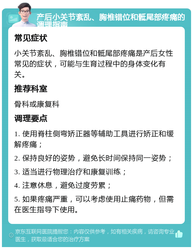 产后小关节紊乱、胸椎错位和骶尾部疼痛的调理指南 常见症状 小关节紊乱、胸椎错位和骶尾部疼痛是产后女性常见的症状，可能与生育过程中的身体变化有关。 推荐科室 骨科或康复科 调理要点 1. 使用脊柱侧弯矫正器等辅助工具进行矫正和缓解疼痛； 2. 保持良好的姿势，避免长时间保持同一姿势； 3. 适当进行物理治疗和康复训练； 4. 注意休息，避免过度劳累； 5. 如果疼痛严重，可以考虑使用止痛药物，但需在医生指导下使用。