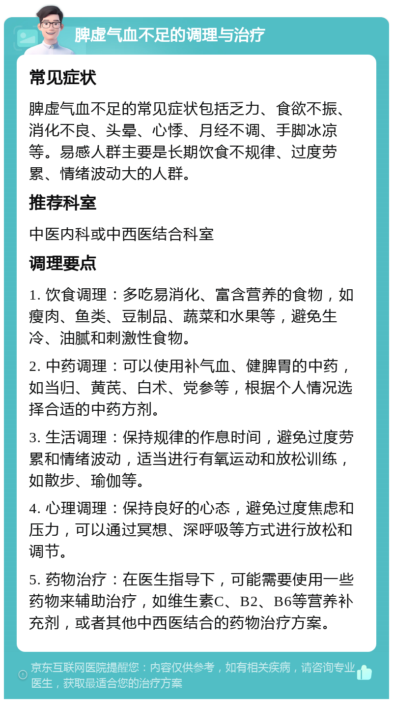 脾虚气血不足的调理与治疗 常见症状 脾虚气血不足的常见症状包括乏力、食欲不振、消化不良、头晕、心悸、月经不调、手脚冰凉等。易感人群主要是长期饮食不规律、过度劳累、情绪波动大的人群。 推荐科室 中医内科或中西医结合科室 调理要点 1. 饮食调理：多吃易消化、富含营养的食物，如瘦肉、鱼类、豆制品、蔬菜和水果等，避免生冷、油腻和刺激性食物。 2. 中药调理：可以使用补气血、健脾胃的中药，如当归、黄芪、白术、党参等，根据个人情况选择合适的中药方剂。 3. 生活调理：保持规律的作息时间，避免过度劳累和情绪波动，适当进行有氧运动和放松训练，如散步、瑜伽等。 4. 心理调理：保持良好的心态，避免过度焦虑和压力，可以通过冥想、深呼吸等方式进行放松和调节。 5. 药物治疗：在医生指导下，可能需要使用一些药物来辅助治疗，如维生素C、B2、B6等营养补充剂，或者其他中西医结合的药物治疗方案。