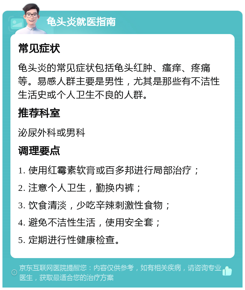 龟头炎就医指南 常见症状 龟头炎的常见症状包括龟头红肿、瘙痒、疼痛等。易感人群主要是男性，尤其是那些有不洁性生活史或个人卫生不良的人群。 推荐科室 泌尿外科或男科 调理要点 1. 使用红霉素软膏或百多邦进行局部治疗； 2. 注意个人卫生，勤换内裤； 3. 饮食清淡，少吃辛辣刺激性食物； 4. 避免不洁性生活，使用安全套； 5. 定期进行性健康检查。