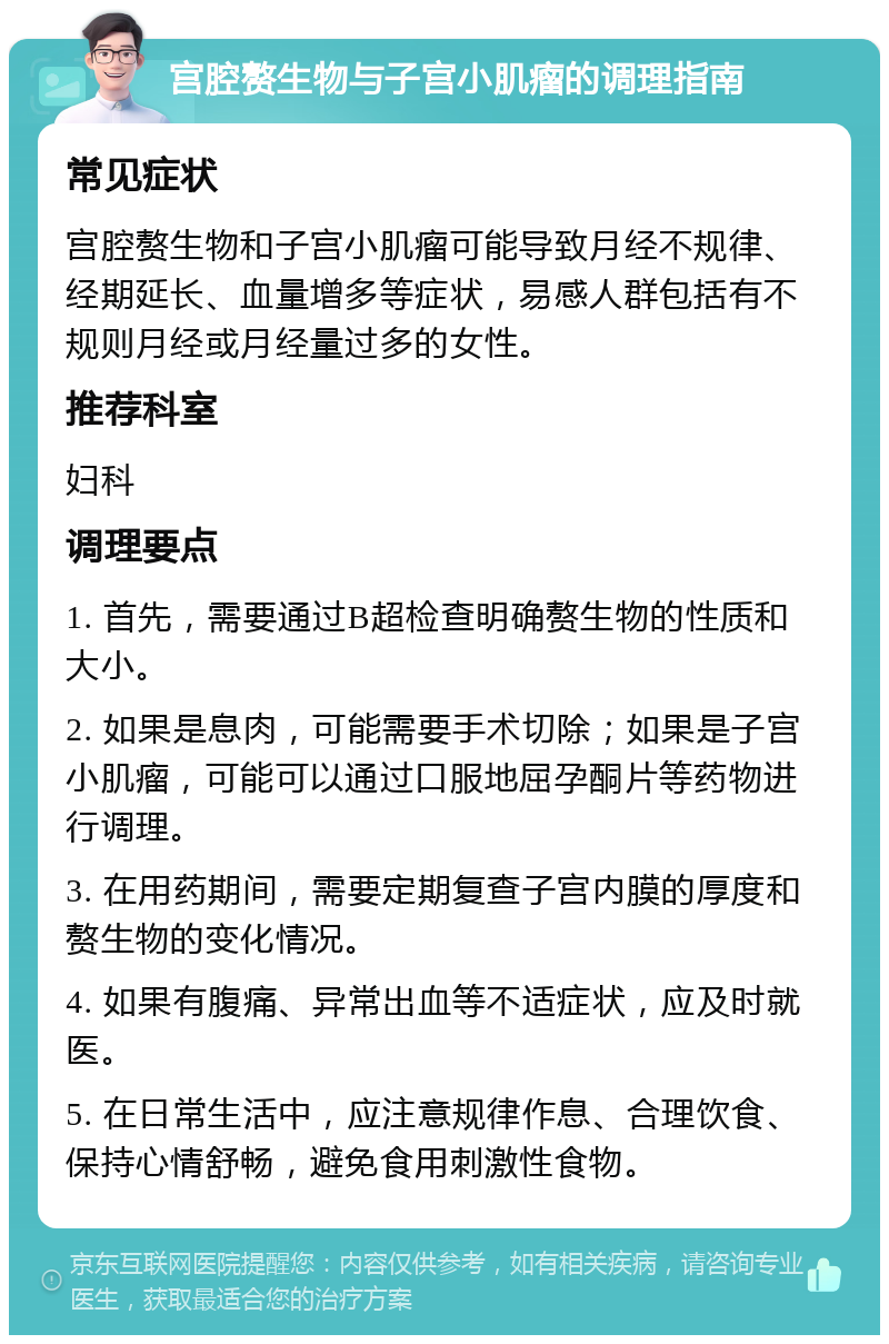 宫腔赘生物与子宫小肌瘤的调理指南 常见症状 宫腔赘生物和子宫小肌瘤可能导致月经不规律、经期延长、血量增多等症状，易感人群包括有不规则月经或月经量过多的女性。 推荐科室 妇科 调理要点 1. 首先，需要通过B超检查明确赘生物的性质和大小。 2. 如果是息肉，可能需要手术切除；如果是子宫小肌瘤，可能可以通过口服地屈孕酮片等药物进行调理。 3. 在用药期间，需要定期复查子宫内膜的厚度和赘生物的变化情况。 4. 如果有腹痛、异常出血等不适症状，应及时就医。 5. 在日常生活中，应注意规律作息、合理饮食、保持心情舒畅，避免食用刺激性食物。