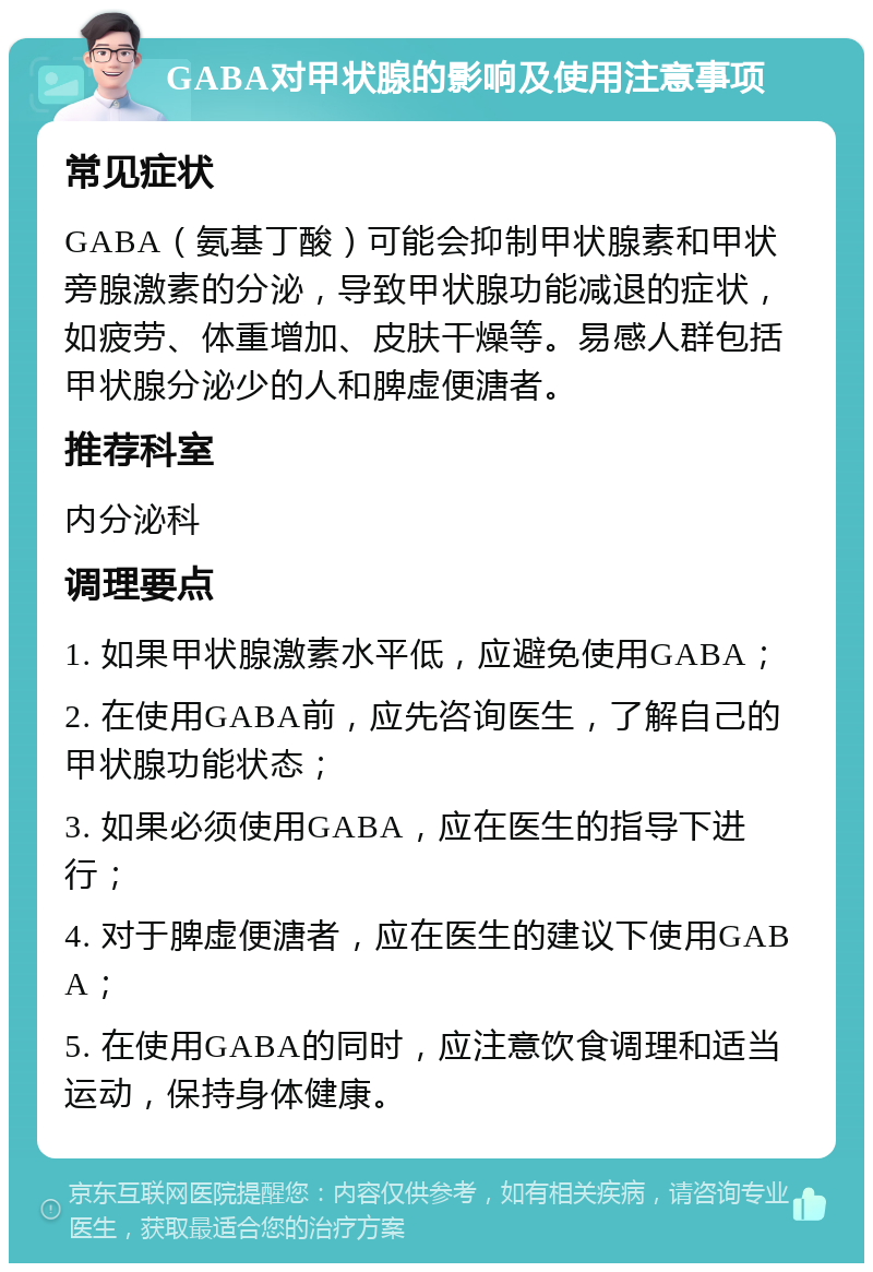 GABA对甲状腺的影响及使用注意事项 常见症状 GABA（氨基丁酸）可能会抑制甲状腺素和甲状旁腺激素的分泌，导致甲状腺功能减退的症状，如疲劳、体重增加、皮肤干燥等。易感人群包括甲状腺分泌少的人和脾虚便溏者。 推荐科室 内分泌科 调理要点 1. 如果甲状腺激素水平低，应避免使用GABA； 2. 在使用GABA前，应先咨询医生，了解自己的甲状腺功能状态； 3. 如果必须使用GABA，应在医生的指导下进行； 4. 对于脾虚便溏者，应在医生的建议下使用GABA； 5. 在使用GABA的同时，应注意饮食调理和适当运动，保持身体健康。