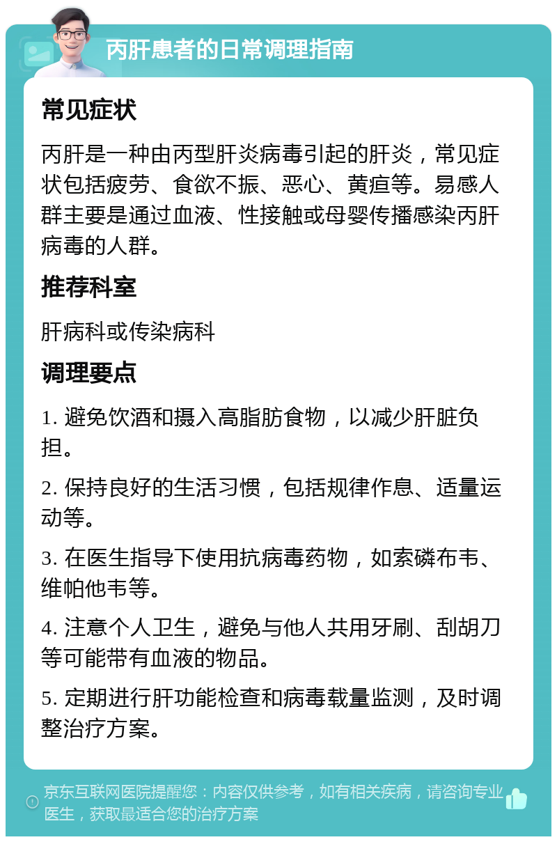 丙肝患者的日常调理指南 常见症状 丙肝是一种由丙型肝炎病毒引起的肝炎，常见症状包括疲劳、食欲不振、恶心、黄疸等。易感人群主要是通过血液、性接触或母婴传播感染丙肝病毒的人群。 推荐科室 肝病科或传染病科 调理要点 1. 避免饮酒和摄入高脂肪食物，以减少肝脏负担。 2. 保持良好的生活习惯，包括规律作息、适量运动等。 3. 在医生指导下使用抗病毒药物，如索磷布韦、维帕他韦等。 4. 注意个人卫生，避免与他人共用牙刷、刮胡刀等可能带有血液的物品。 5. 定期进行肝功能检查和病毒载量监测，及时调整治疗方案。