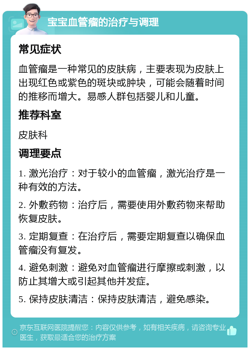 宝宝血管瘤的治疗与调理 常见症状 血管瘤是一种常见的皮肤病，主要表现为皮肤上出现红色或紫色的斑块或肿块，可能会随着时间的推移而增大。易感人群包括婴儿和儿童。 推荐科室 皮肤科 调理要点 1. 激光治疗：对于较小的血管瘤，激光治疗是一种有效的方法。 2. 外敷药物：治疗后，需要使用外敷药物来帮助恢复皮肤。 3. 定期复查：在治疗后，需要定期复查以确保血管瘤没有复发。 4. 避免刺激：避免对血管瘤进行摩擦或刺激，以防止其增大或引起其他并发症。 5. 保持皮肤清洁：保持皮肤清洁，避免感染。