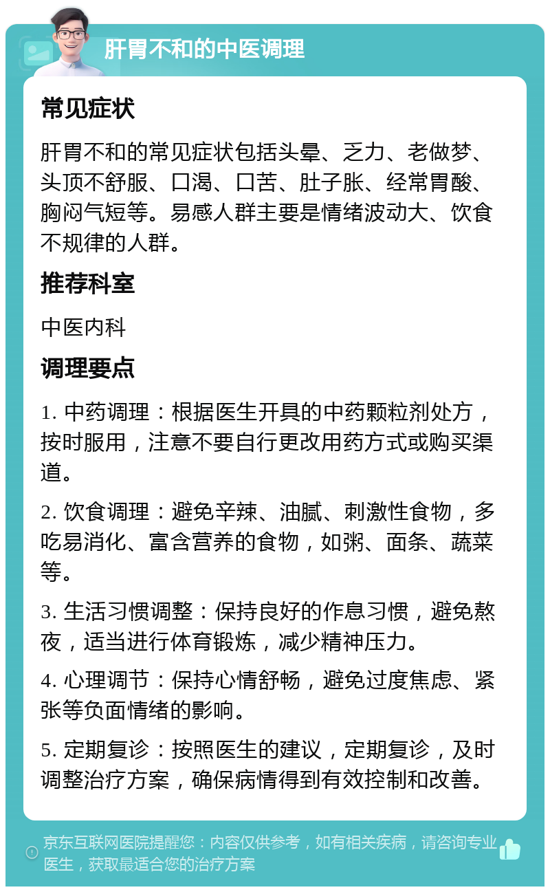 肝胃不和的中医调理 常见症状 肝胃不和的常见症状包括头晕、乏力、老做梦、头顶不舒服、口渴、口苦、肚子胀、经常胃酸、胸闷气短等。易感人群主要是情绪波动大、饮食不规律的人群。 推荐科室 中医内科 调理要点 1. 中药调理：根据医生开具的中药颗粒剂处方，按时服用，注意不要自行更改用药方式或购买渠道。 2. 饮食调理：避免辛辣、油腻、刺激性食物，多吃易消化、富含营养的食物，如粥、面条、蔬菜等。 3. 生活习惯调整：保持良好的作息习惯，避免熬夜，适当进行体育锻炼，减少精神压力。 4. 心理调节：保持心情舒畅，避免过度焦虑、紧张等负面情绪的影响。 5. 定期复诊：按照医生的建议，定期复诊，及时调整治疗方案，确保病情得到有效控制和改善。