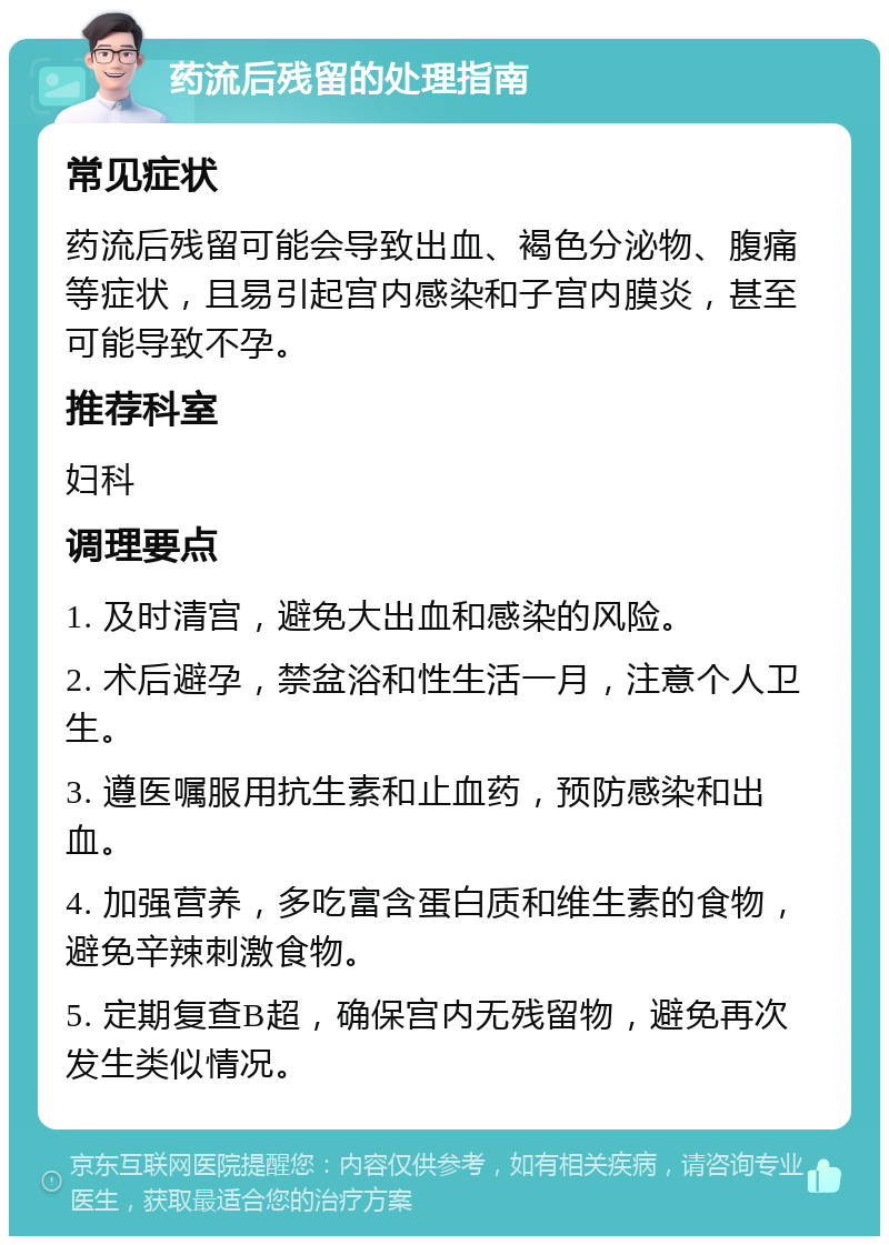 药流后残留的处理指南 常见症状 药流后残留可能会导致出血、褐色分泌物、腹痛等症状，且易引起宫内感染和子宫内膜炎，甚至可能导致不孕。 推荐科室 妇科 调理要点 1. 及时清宫，避免大出血和感染的风险。 2. 术后避孕，禁盆浴和性生活一月，注意个人卫生。 3. 遵医嘱服用抗生素和止血药，预防感染和出血。 4. 加强营养，多吃富含蛋白质和维生素的食物，避免辛辣刺激食物。 5. 定期复查B超，确保宫内无残留物，避免再次发生类似情况。