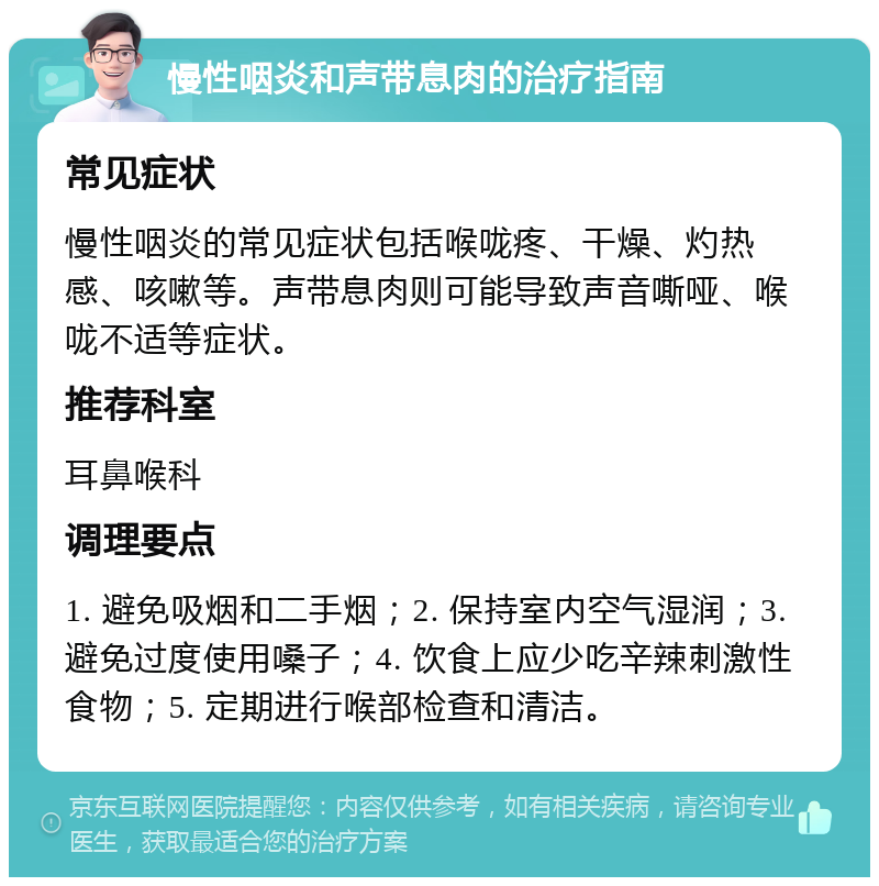 慢性咽炎和声带息肉的治疗指南 常见症状 慢性咽炎的常见症状包括喉咙疼、干燥、灼热感、咳嗽等。声带息肉则可能导致声音嘶哑、喉咙不适等症状。 推荐科室 耳鼻喉科 调理要点 1. 避免吸烟和二手烟；2. 保持室内空气湿润；3. 避免过度使用嗓子；4. 饮食上应少吃辛辣刺激性食物；5. 定期进行喉部检查和清洁。