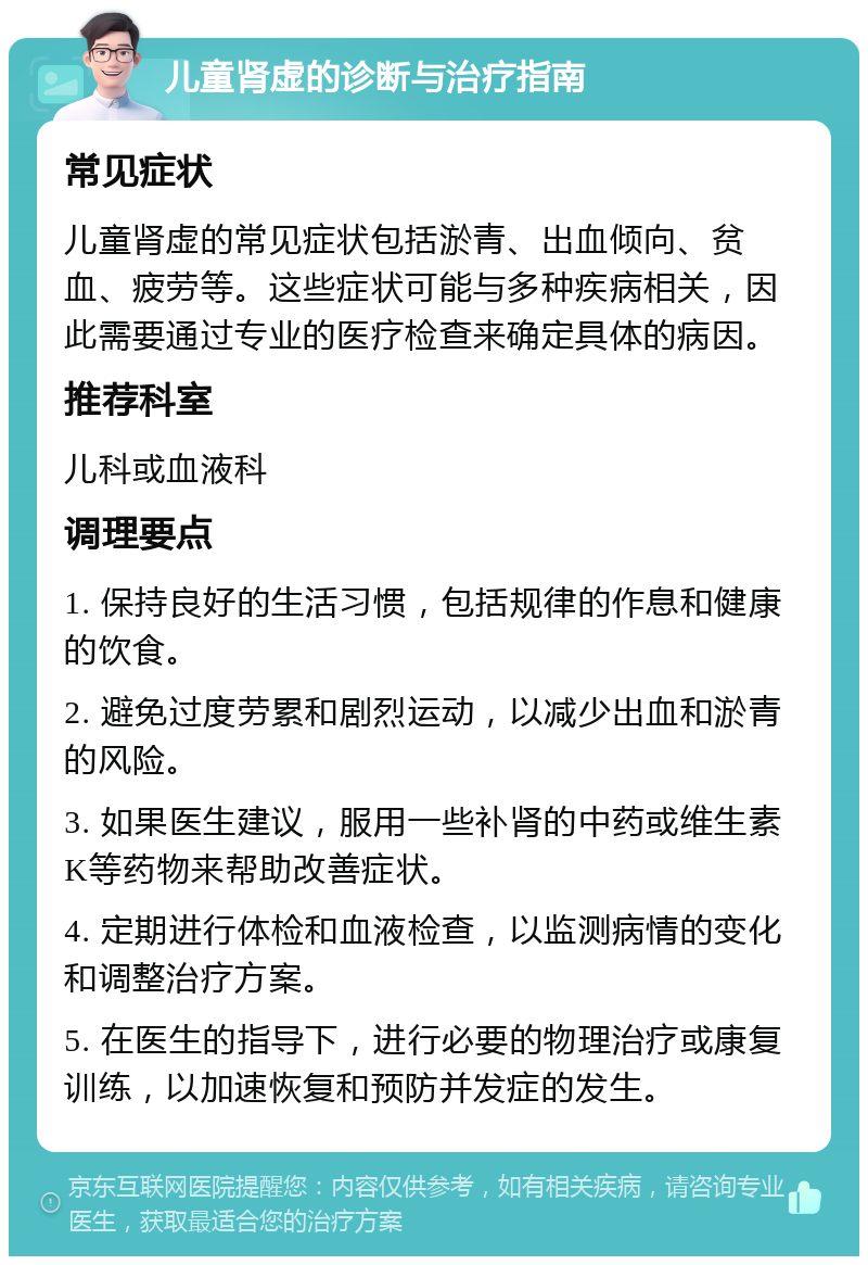 儿童肾虚的诊断与治疗指南 常见症状 儿童肾虚的常见症状包括淤青、出血倾向、贫血、疲劳等。这些症状可能与多种疾病相关，因此需要通过专业的医疗检查来确定具体的病因。 推荐科室 儿科或血液科 调理要点 1. 保持良好的生活习惯，包括规律的作息和健康的饮食。 2. 避免过度劳累和剧烈运动，以减少出血和淤青的风险。 3. 如果医生建议，服用一些补肾的中药或维生素K等药物来帮助改善症状。 4. 定期进行体检和血液检查，以监测病情的变化和调整治疗方案。 5. 在医生的指导下，进行必要的物理治疗或康复训练，以加速恢复和预防并发症的发生。