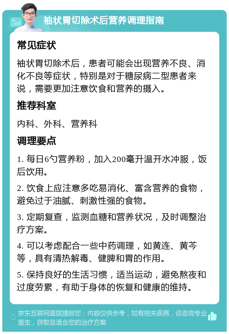 袖状胃切除术后营养调理指南 常见症状 袖状胃切除术后，患者可能会出现营养不良、消化不良等症状，特别是对于糖尿病二型患者来说，需要更加注意饮食和营养的摄入。 推荐科室 内科、外科、营养科 调理要点 1. 每日6勺营养粉，加入200毫升温开水冲服，饭后饮用。 2. 饮食上应注意多吃易消化、富含营养的食物，避免过于油腻、刺激性强的食物。 3. 定期复查，监测血糖和营养状况，及时调整治疗方案。 4. 可以考虑配合一些中药调理，如黄连、黄芩等，具有清热解毒、健脾和胃的作用。 5. 保持良好的生活习惯，适当运动，避免熬夜和过度劳累，有助于身体的恢复和健康的维持。