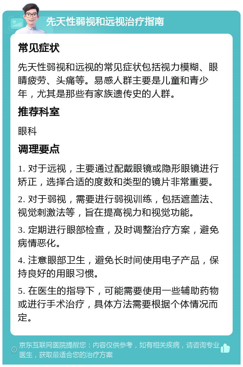 先天性弱视和远视治疗指南 常见症状 先天性弱视和远视的常见症状包括视力模糊、眼睛疲劳、头痛等。易感人群主要是儿童和青少年，尤其是那些有家族遗传史的人群。 推荐科室 眼科 调理要点 1. 对于远视，主要通过配戴眼镜或隐形眼镜进行矫正，选择合适的度数和类型的镜片非常重要。 2. 对于弱视，需要进行弱视训练，包括遮盖法、视觉刺激法等，旨在提高视力和视觉功能。 3. 定期进行眼部检查，及时调整治疗方案，避免病情恶化。 4. 注意眼部卫生，避免长时间使用电子产品，保持良好的用眼习惯。 5. 在医生的指导下，可能需要使用一些辅助药物或进行手术治疗，具体方法需要根据个体情况而定。