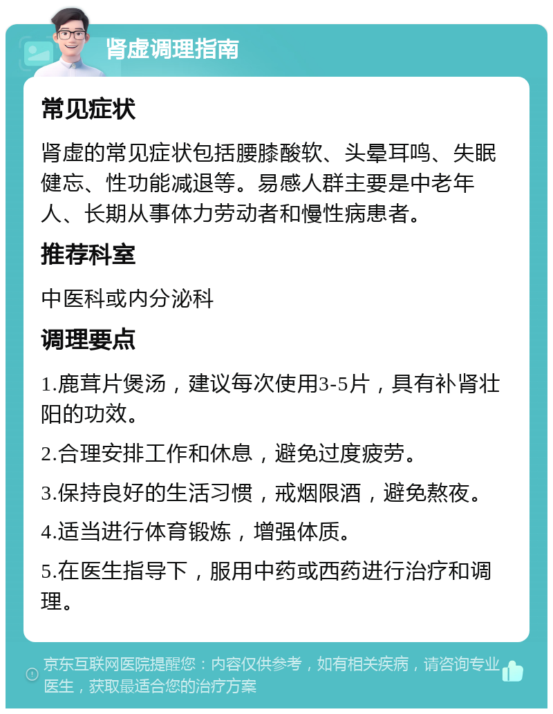 肾虚调理指南 常见症状 肾虚的常见症状包括腰膝酸软、头晕耳鸣、失眠健忘、性功能减退等。易感人群主要是中老年人、长期从事体力劳动者和慢性病患者。 推荐科室 中医科或内分泌科 调理要点 1.鹿茸片煲汤，建议每次使用3-5片，具有补肾壮阳的功效。 2.合理安排工作和休息，避免过度疲劳。 3.保持良好的生活习惯，戒烟限酒，避免熬夜。 4.适当进行体育锻炼，增强体质。 5.在医生指导下，服用中药或西药进行治疗和调理。