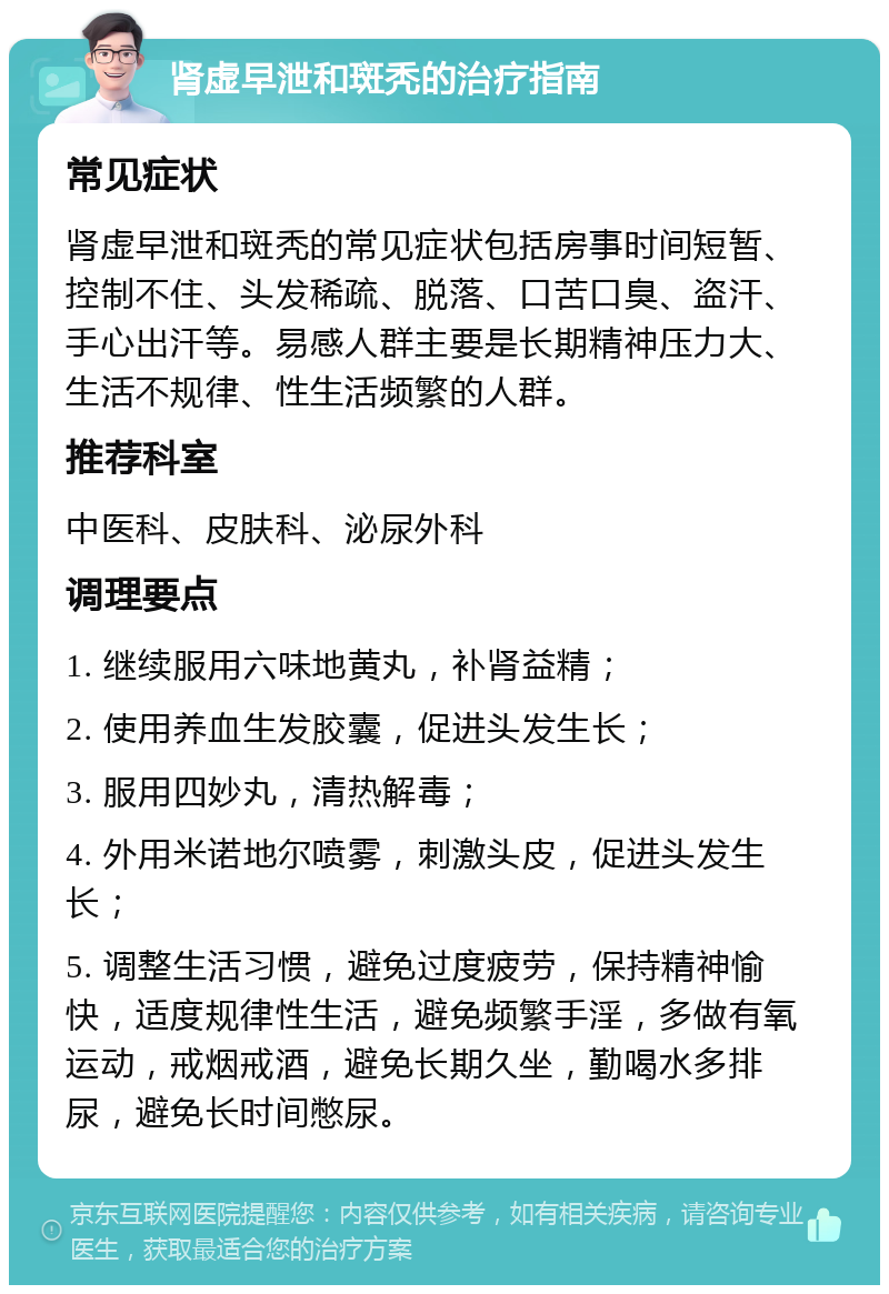 肾虚早泄和斑秃的治疗指南 常见症状 肾虚早泄和斑秃的常见症状包括房事时间短暂、控制不住、头发稀疏、脱落、口苦口臭、盗汗、手心出汗等。易感人群主要是长期精神压力大、生活不规律、性生活频繁的人群。 推荐科室 中医科、皮肤科、泌尿外科 调理要点 1. 继续服用六味地黄丸，补肾益精； 2. 使用养血生发胶囊，促进头发生长； 3. 服用四妙丸，清热解毒； 4. 外用米诺地尔喷雾，刺激头皮，促进头发生长； 5. 调整生活习惯，避免过度疲劳，保持精神愉快，适度规律性生活，避免频繁手淫，多做有氧运动，戒烟戒酒，避免长期久坐，勤喝水多排尿，避免长时间憋尿。