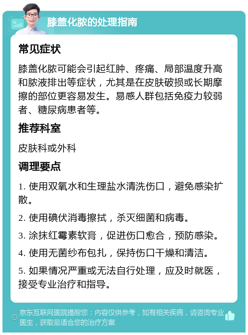 膝盖化脓的处理指南 常见症状 膝盖化脓可能会引起红肿、疼痛、局部温度升高和脓液排出等症状，尤其是在皮肤破损或长期摩擦的部位更容易发生。易感人群包括免疫力较弱者、糖尿病患者等。 推荐科室 皮肤科或外科 调理要点 1. 使用双氧水和生理盐水清洗伤口，避免感染扩散。 2. 使用碘伏消毒擦拭，杀灭细菌和病毒。 3. 涂抹红霉素软膏，促进伤口愈合，预防感染。 4. 使用无菌纱布包扎，保持伤口干燥和清洁。 5. 如果情况严重或无法自行处理，应及时就医，接受专业治疗和指导。