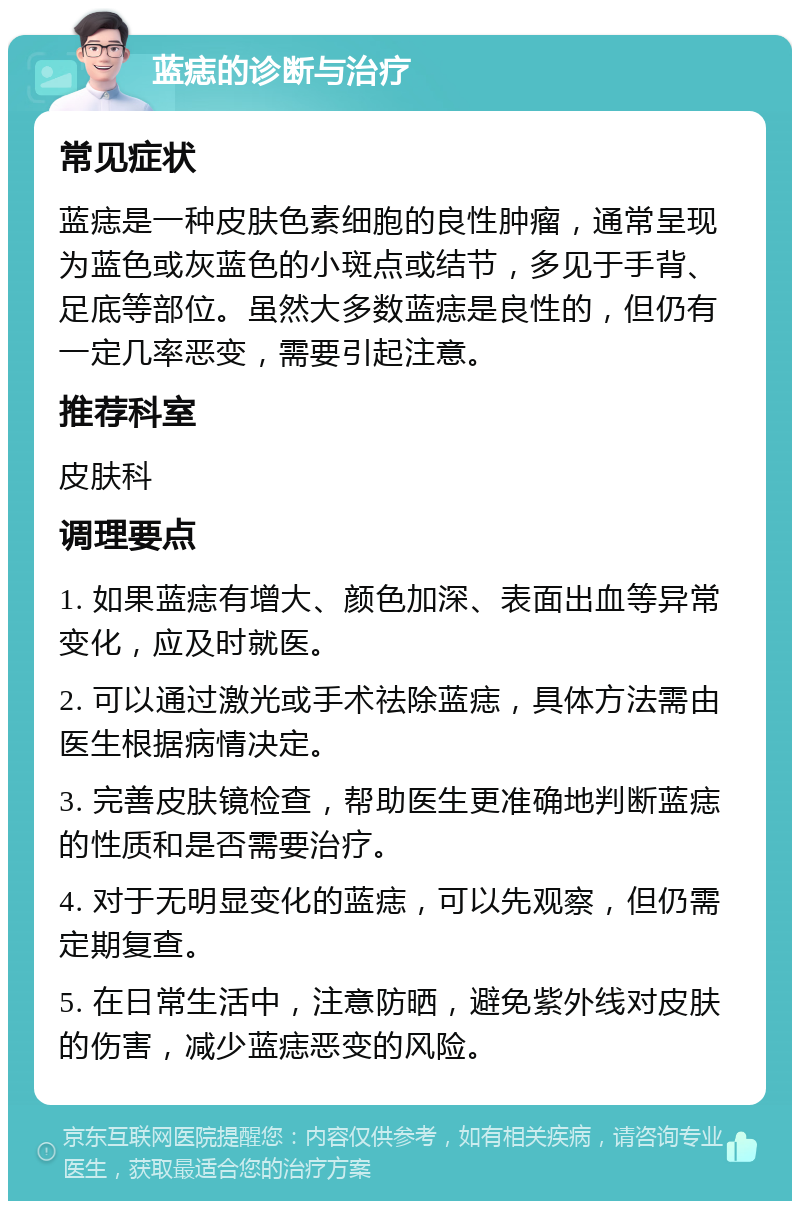 蓝痣的诊断与治疗 常见症状 蓝痣是一种皮肤色素细胞的良性肿瘤，通常呈现为蓝色或灰蓝色的小斑点或结节，多见于手背、足底等部位。虽然大多数蓝痣是良性的，但仍有一定几率恶变，需要引起注意。 推荐科室 皮肤科 调理要点 1. 如果蓝痣有增大、颜色加深、表面出血等异常变化，应及时就医。 2. 可以通过激光或手术祛除蓝痣，具体方法需由医生根据病情决定。 3. 完善皮肤镜检查，帮助医生更准确地判断蓝痣的性质和是否需要治疗。 4. 对于无明显变化的蓝痣，可以先观察，但仍需定期复查。 5. 在日常生活中，注意防晒，避免紫外线对皮肤的伤害，减少蓝痣恶变的风险。