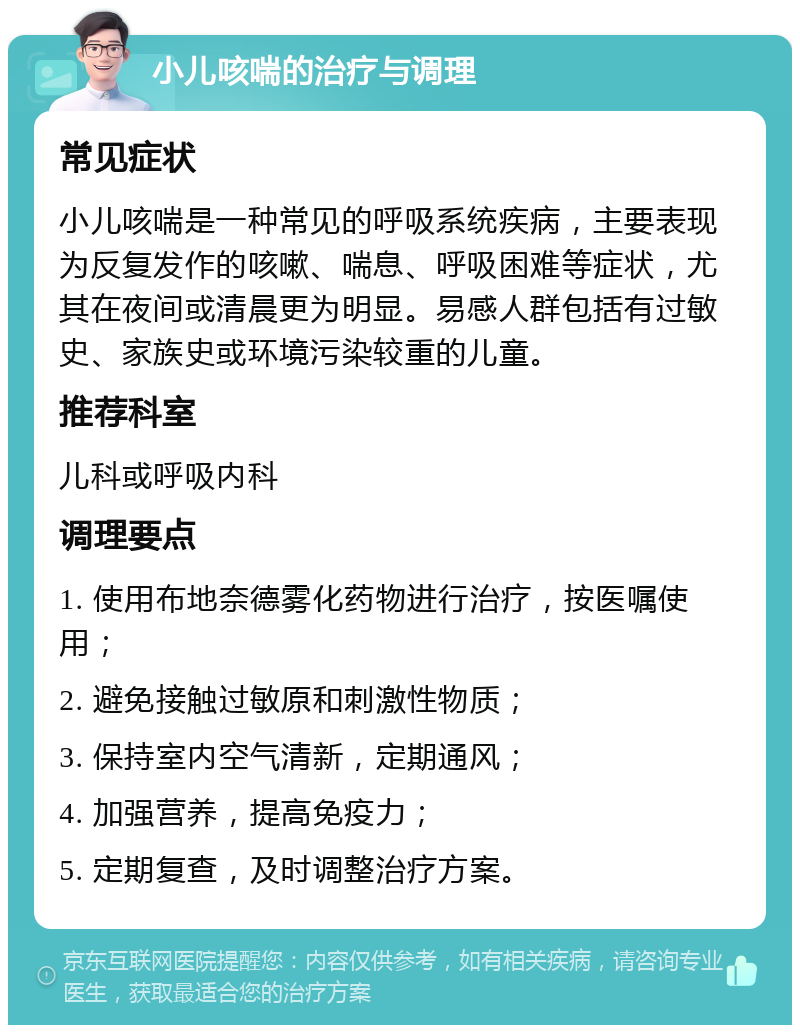 小儿咳喘的治疗与调理 常见症状 小儿咳喘是一种常见的呼吸系统疾病，主要表现为反复发作的咳嗽、喘息、呼吸困难等症状，尤其在夜间或清晨更为明显。易感人群包括有过敏史、家族史或环境污染较重的儿童。 推荐科室 儿科或呼吸内科 调理要点 1. 使用布地奈德雾化药物进行治疗，按医嘱使用； 2. 避免接触过敏原和刺激性物质； 3. 保持室内空气清新，定期通风； 4. 加强营养，提高免疫力； 5. 定期复查，及时调整治疗方案。