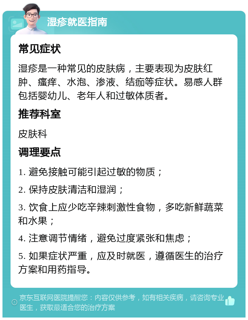 湿疹就医指南 常见症状 湿疹是一种常见的皮肤病，主要表现为皮肤红肿、瘙痒、水泡、渗液、结痂等症状。易感人群包括婴幼儿、老年人和过敏体质者。 推荐科室 皮肤科 调理要点 1. 避免接触可能引起过敏的物质； 2. 保持皮肤清洁和湿润； 3. 饮食上应少吃辛辣刺激性食物，多吃新鲜蔬菜和水果； 4. 注意调节情绪，避免过度紧张和焦虑； 5. 如果症状严重，应及时就医，遵循医生的治疗方案和用药指导。