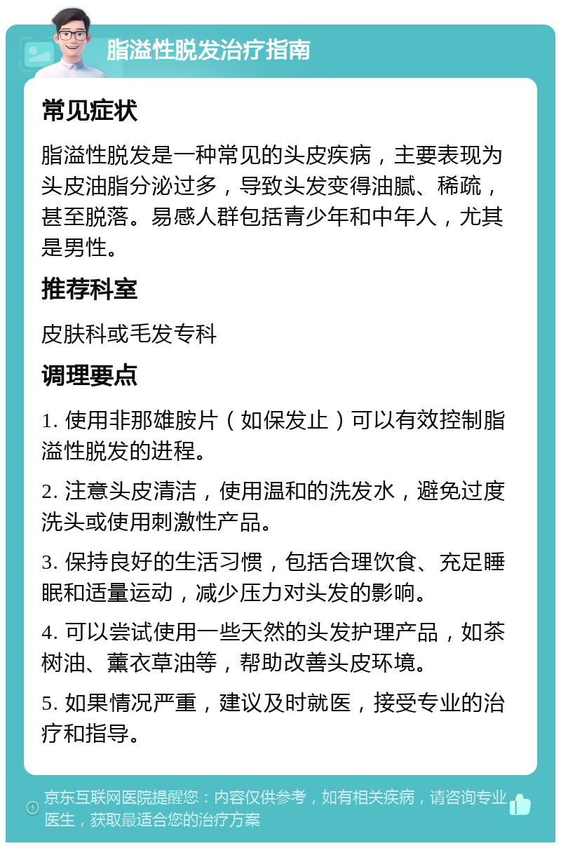 脂溢性脱发治疗指南 常见症状 脂溢性脱发是一种常见的头皮疾病，主要表现为头皮油脂分泌过多，导致头发变得油腻、稀疏，甚至脱落。易感人群包括青少年和中年人，尤其是男性。 推荐科室 皮肤科或毛发专科 调理要点 1. 使用非那雄胺片（如保发止）可以有效控制脂溢性脱发的进程。 2. 注意头皮清洁，使用温和的洗发水，避免过度洗头或使用刺激性产品。 3. 保持良好的生活习惯，包括合理饮食、充足睡眠和适量运动，减少压力对头发的影响。 4. 可以尝试使用一些天然的头发护理产品，如茶树油、薰衣草油等，帮助改善头皮环境。 5. 如果情况严重，建议及时就医，接受专业的治疗和指导。