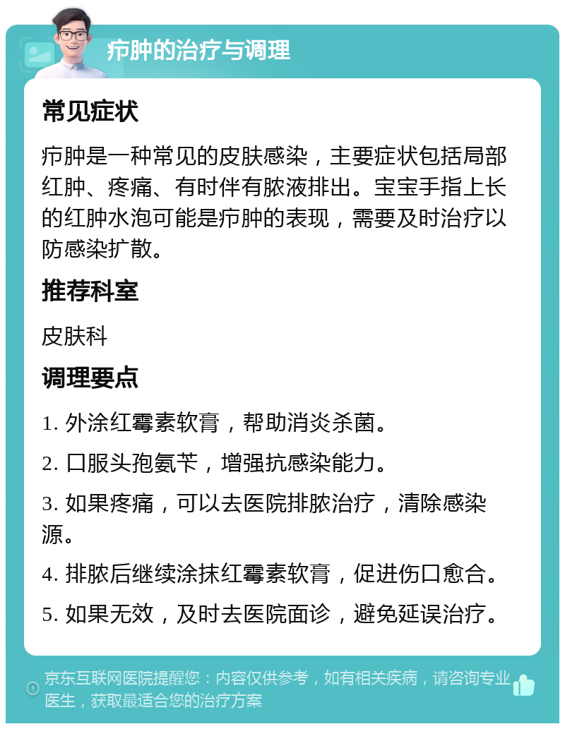 疖肿的治疗与调理 常见症状 疖肿是一种常见的皮肤感染，主要症状包括局部红肿、疼痛、有时伴有脓液排出。宝宝手指上长的红肿水泡可能是疖肿的表现，需要及时治疗以防感染扩散。 推荐科室 皮肤科 调理要点 1. 外涂红霉素软膏，帮助消炎杀菌。 2. 口服头孢氨苄，增强抗感染能力。 3. 如果疼痛，可以去医院排脓治疗，清除感染源。 4. 排脓后继续涂抹红霉素软膏，促进伤口愈合。 5. 如果无效，及时去医院面诊，避免延误治疗。