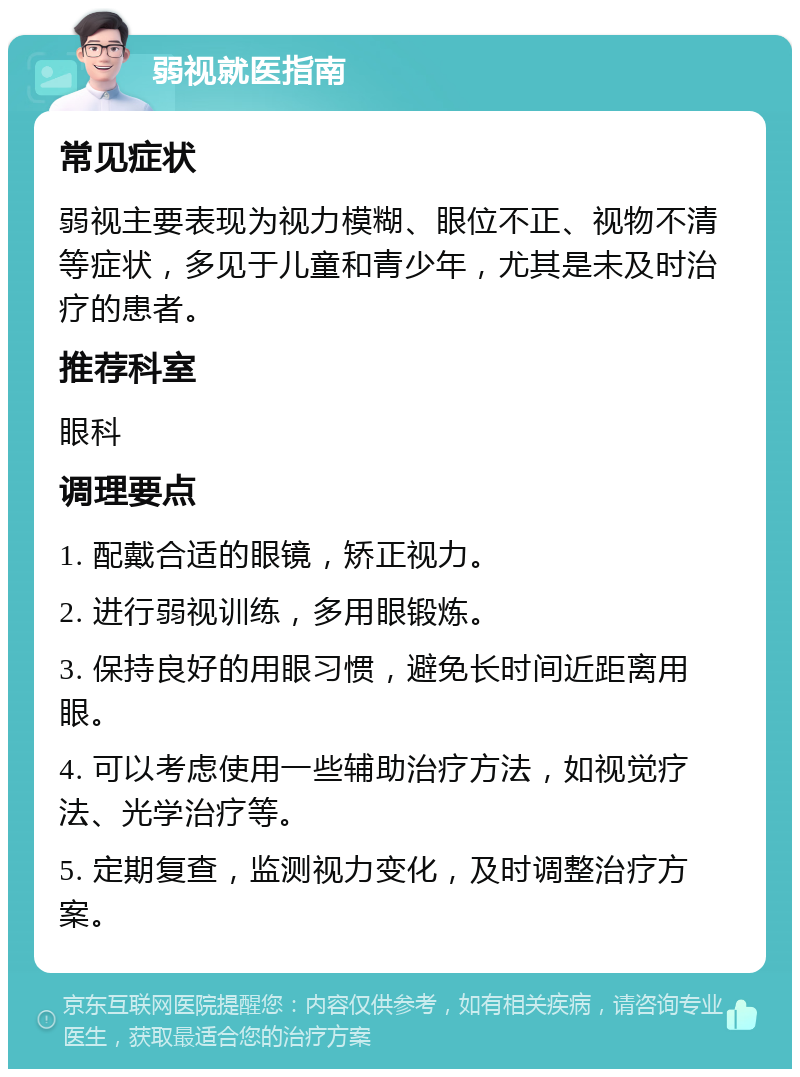 弱视就医指南 常见症状 弱视主要表现为视力模糊、眼位不正、视物不清等症状，多见于儿童和青少年，尤其是未及时治疗的患者。 推荐科室 眼科 调理要点 1. 配戴合适的眼镜，矫正视力。 2. 进行弱视训练，多用眼锻炼。 3. 保持良好的用眼习惯，避免长时间近距离用眼。 4. 可以考虑使用一些辅助治疗方法，如视觉疗法、光学治疗等。 5. 定期复查，监测视力变化，及时调整治疗方案。