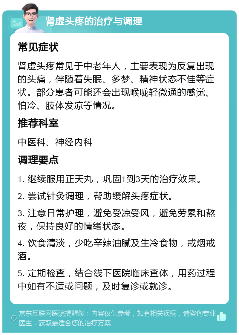 肾虚头疼的治疗与调理 常见症状 肾虚头疼常见于中老年人，主要表现为反复出现的头痛，伴随着失眠、多梦、精神状态不佳等症状。部分患者可能还会出现喉咙轻微通的感觉、怕冷、肢体发凉等情况。 推荐科室 中医科、神经内科 调理要点 1. 继续服用正天丸，巩固1到3天的治疗效果。 2. 尝试针灸调理，帮助缓解头疼症状。 3. 注意日常护理，避免受凉受风，避免劳累和熬夜，保持良好的情绪状态。 4. 饮食清淡，少吃辛辣油腻及生冷食物，戒烟戒酒。 5. 定期检查，结合线下医院临床查体，用药过程中如有不适或问题，及时复诊或就诊。