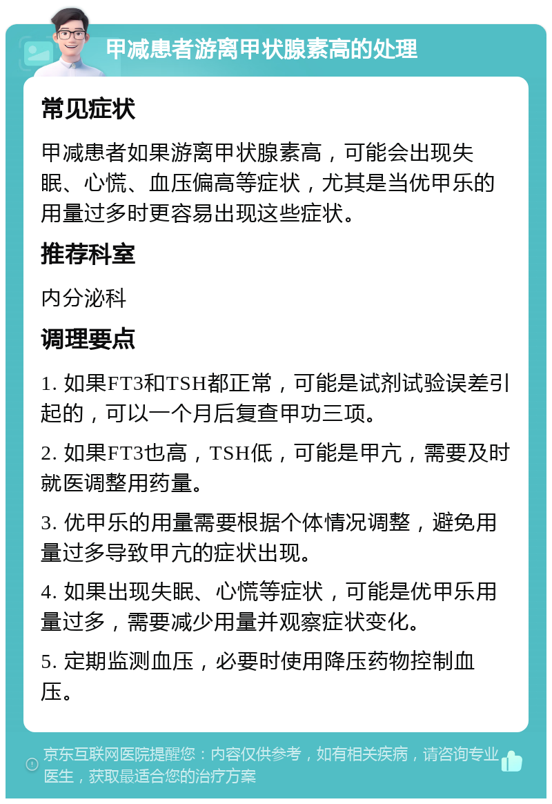 甲减患者游离甲状腺素高的处理 常见症状 甲减患者如果游离甲状腺素高，可能会出现失眠、心慌、血压偏高等症状，尤其是当优甲乐的用量过多时更容易出现这些症状。 推荐科室 内分泌科 调理要点 1. 如果FT3和TSH都正常，可能是试剂试验误差引起的，可以一个月后复查甲功三项。 2. 如果FT3也高，TSH低，可能是甲亢，需要及时就医调整用药量。 3. 优甲乐的用量需要根据个体情况调整，避免用量过多导致甲亢的症状出现。 4. 如果出现失眠、心慌等症状，可能是优甲乐用量过多，需要减少用量并观察症状变化。 5. 定期监测血压，必要时使用降压药物控制血压。