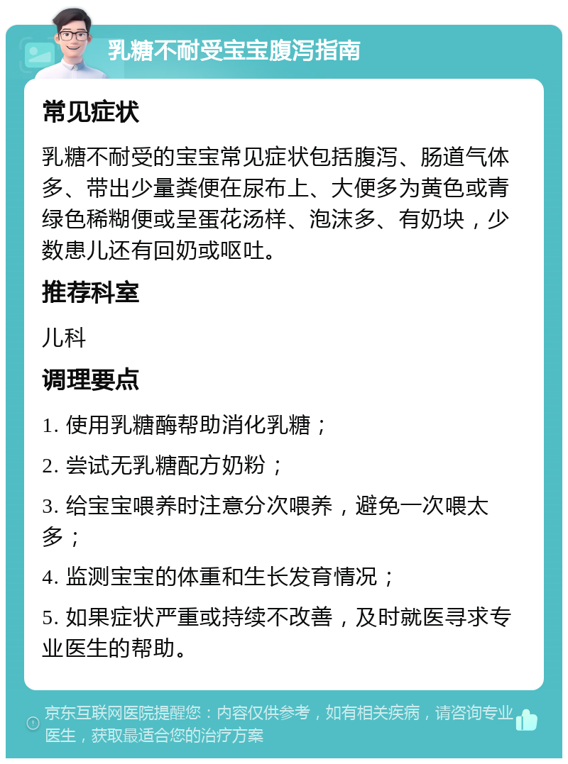 乳糖不耐受宝宝腹泻指南 常见症状 乳糖不耐受的宝宝常见症状包括腹泻、肠道气体多、带出少量粪便在尿布上、大便多为黄色或青绿色稀糊便或呈蛋花汤样、泡沫多、有奶块，少数患儿还有回奶或呕吐。 推荐科室 儿科 调理要点 1. 使用乳糖酶帮助消化乳糖； 2. 尝试无乳糖配方奶粉； 3. 给宝宝喂养时注意分次喂养，避免一次喂太多； 4. 监测宝宝的体重和生长发育情况； 5. 如果症状严重或持续不改善，及时就医寻求专业医生的帮助。