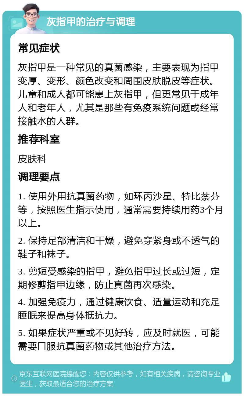 灰指甲的治疗与调理 常见症状 灰指甲是一种常见的真菌感染，主要表现为指甲变厚、变形、颜色改变和周围皮肤脱皮等症状。儿童和成人都可能患上灰指甲，但更常见于成年人和老年人，尤其是那些有免疫系统问题或经常接触水的人群。 推荐科室 皮肤科 调理要点 1. 使用外用抗真菌药物，如环丙沙星、特比萘芬等，按照医生指示使用，通常需要持续用药3个月以上。 2. 保持足部清洁和干燥，避免穿紧身或不透气的鞋子和袜子。 3. 剪短受感染的指甲，避免指甲过长或过短，定期修剪指甲边缘，防止真菌再次感染。 4. 加强免疫力，通过健康饮食、适量运动和充足睡眠来提高身体抵抗力。 5. 如果症状严重或不见好转，应及时就医，可能需要口服抗真菌药物或其他治疗方法。