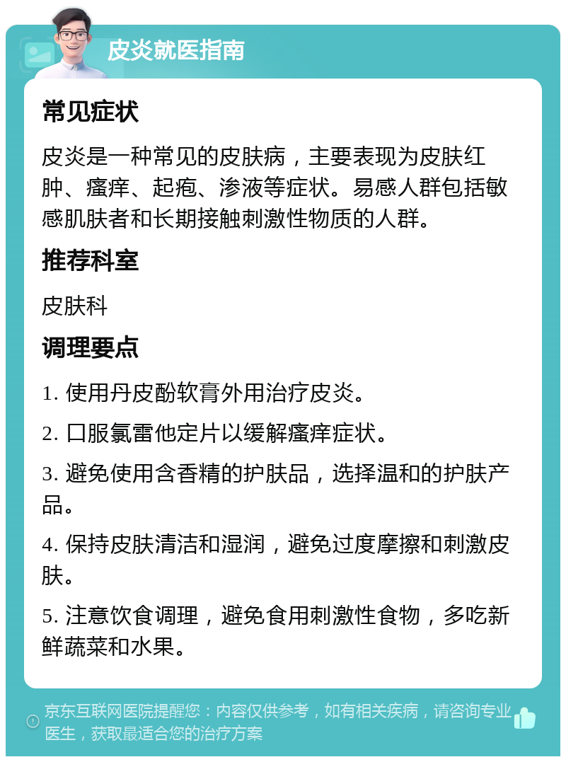 皮炎就医指南 常见症状 皮炎是一种常见的皮肤病，主要表现为皮肤红肿、瘙痒、起疱、渗液等症状。易感人群包括敏感肌肤者和长期接触刺激性物质的人群。 推荐科室 皮肤科 调理要点 1. 使用丹皮酚软膏外用治疗皮炎。 2. 口服氯雷他定片以缓解瘙痒症状。 3. 避免使用含香精的护肤品，选择温和的护肤产品。 4. 保持皮肤清洁和湿润，避免过度摩擦和刺激皮肤。 5. 注意饮食调理，避免食用刺激性食物，多吃新鲜蔬菜和水果。