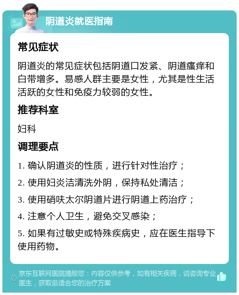 阴道炎就医指南 常见症状 阴道炎的常见症状包括阴道口发紧、阴道瘙痒和白带增多。易感人群主要是女性，尤其是性生活活跃的女性和免疫力较弱的女性。 推荐科室 妇科 调理要点 1. 确认阴道炎的性质，进行针对性治疗； 2. 使用妇炎洁清洗外阴，保持私处清洁； 3. 使用硝呋太尔阴道片进行阴道上药治疗； 4. 注意个人卫生，避免交叉感染； 5. 如果有过敏史或特殊疾病史，应在医生指导下使用药物。