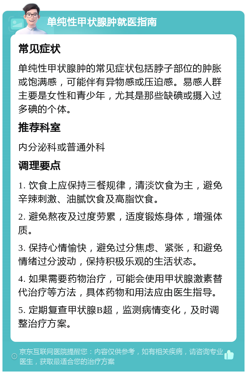 单纯性甲状腺肿就医指南 常见症状 单纯性甲状腺肿的常见症状包括脖子部位的肿胀或饱满感，可能伴有异物感或压迫感。易感人群主要是女性和青少年，尤其是那些缺碘或摄入过多碘的个体。 推荐科室 内分泌科或普通外科 调理要点 1. 饮食上应保持三餐规律，清淡饮食为主，避免辛辣刺激、油腻饮食及高脂饮食。 2. 避免熬夜及过度劳累，适度锻炼身体，增强体质。 3. 保持心情愉快，避免过分焦虑、紧张，和避免情绪过分波动，保持积极乐观的生活状态。 4. 如果需要药物治疗，可能会使用甲状腺激素替代治疗等方法，具体药物和用法应由医生指导。 5. 定期复查甲状腺B超，监测病情变化，及时调整治疗方案。