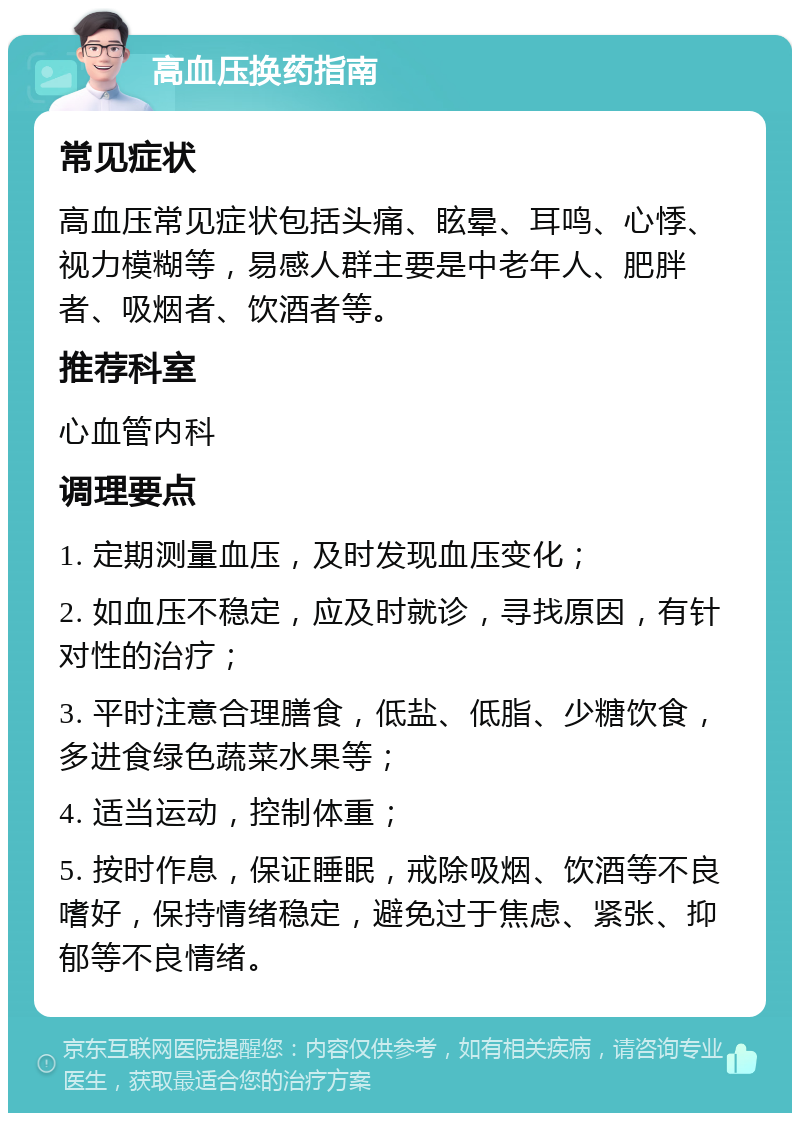 高血压换药指南 常见症状 高血压常见症状包括头痛、眩晕、耳鸣、心悸、视力模糊等，易感人群主要是中老年人、肥胖者、吸烟者、饮酒者等。 推荐科室 心血管内科 调理要点 1. 定期测量血压，及时发现血压变化； 2. 如血压不稳定，应及时就诊，寻找原因，有针对性的治疗； 3. 平时注意合理膳食，低盐、低脂、少糖饮食，多进食绿色蔬菜水果等； 4. 适当运动，控制体重； 5. 按时作息，保证睡眠，戒除吸烟、饮酒等不良嗜好，保持情绪稳定，避免过于焦虑、紧张、抑郁等不良情绪。