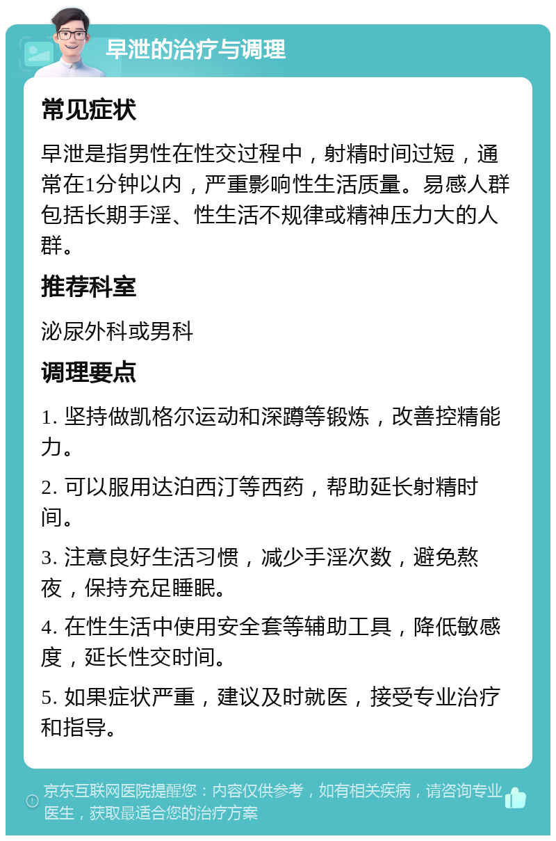 早泄的治疗与调理 常见症状 早泄是指男性在性交过程中，射精时间过短，通常在1分钟以内，严重影响性生活质量。易感人群包括长期手淫、性生活不规律或精神压力大的人群。 推荐科室 泌尿外科或男科 调理要点 1. 坚持做凯格尔运动和深蹲等锻炼，改善控精能力。 2. 可以服用达泊西汀等西药，帮助延长射精时间。 3. 注意良好生活习惯，减少手淫次数，避免熬夜，保持充足睡眠。 4. 在性生活中使用安全套等辅助工具，降低敏感度，延长性交时间。 5. 如果症状严重，建议及时就医，接受专业治疗和指导。