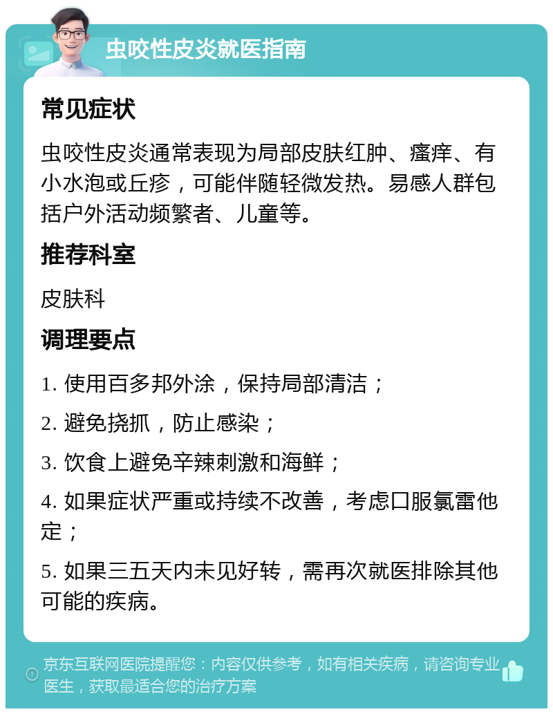 虫咬性皮炎就医指南 常见症状 虫咬性皮炎通常表现为局部皮肤红肿、瘙痒、有小水泡或丘疹，可能伴随轻微发热。易感人群包括户外活动频繁者、儿童等。 推荐科室 皮肤科 调理要点 1. 使用百多邦外涂，保持局部清洁； 2. 避免挠抓，防止感染； 3. 饮食上避免辛辣刺激和海鲜； 4. 如果症状严重或持续不改善，考虑口服氯雷他定； 5. 如果三五天内未见好转，需再次就医排除其他可能的疾病。