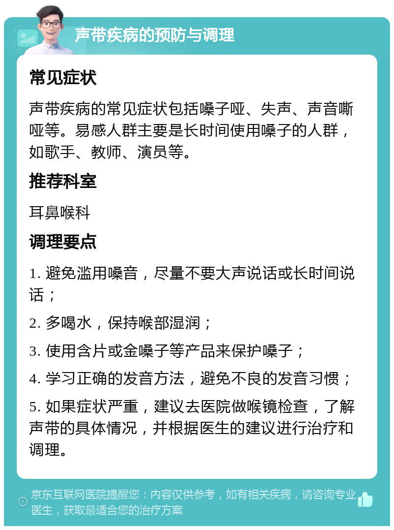 声带疾病的预防与调理 常见症状 声带疾病的常见症状包括嗓子哑、失声、声音嘶哑等。易感人群主要是长时间使用嗓子的人群，如歌手、教师、演员等。 推荐科室 耳鼻喉科 调理要点 1. 避免滥用嗓音，尽量不要大声说话或长时间说话； 2. 多喝水，保持喉部湿润； 3. 使用含片或金嗓子等产品来保护嗓子； 4. 学习正确的发音方法，避免不良的发音习惯； 5. 如果症状严重，建议去医院做喉镜检查，了解声带的具体情况，并根据医生的建议进行治疗和调理。