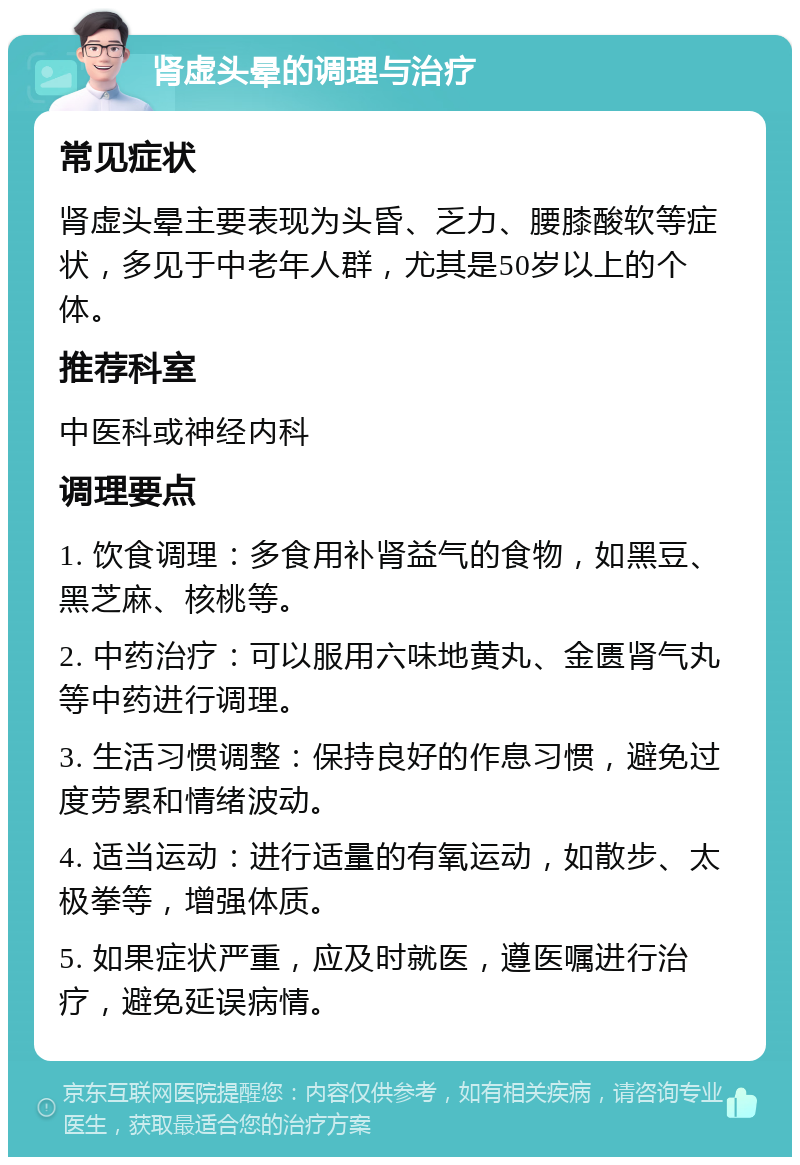 肾虚头晕的调理与治疗 常见症状 肾虚头晕主要表现为头昏、乏力、腰膝酸软等症状，多见于中老年人群，尤其是50岁以上的个体。 推荐科室 中医科或神经内科 调理要点 1. 饮食调理：多食用补肾益气的食物，如黑豆、黑芝麻、核桃等。 2. 中药治疗：可以服用六味地黄丸、金匮肾气丸等中药进行调理。 3. 生活习惯调整：保持良好的作息习惯，避免过度劳累和情绪波动。 4. 适当运动：进行适量的有氧运动，如散步、太极拳等，增强体质。 5. 如果症状严重，应及时就医，遵医嘱进行治疗，避免延误病情。