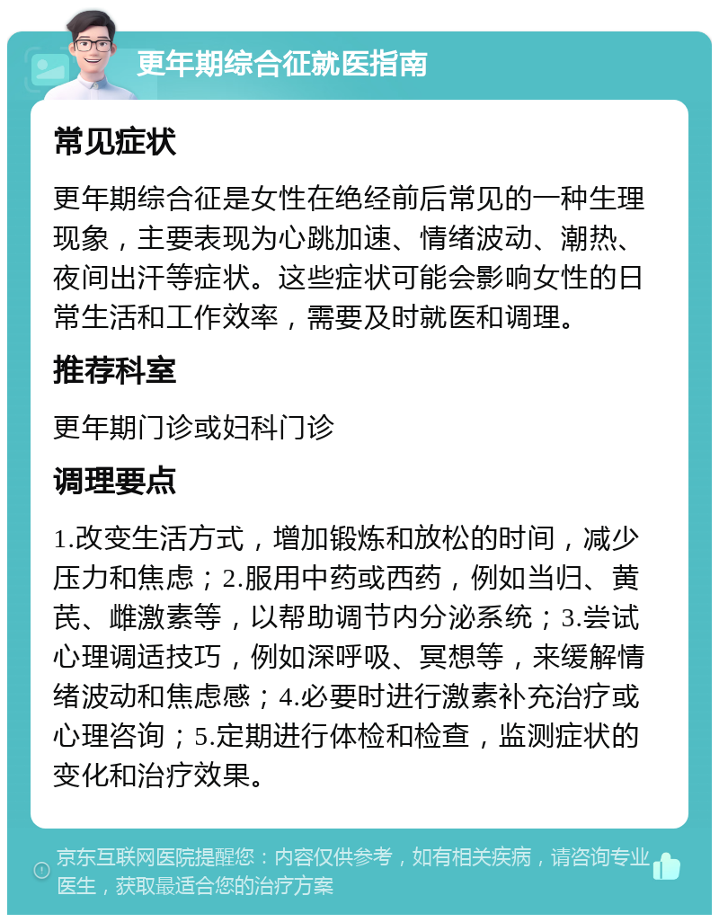 更年期综合征就医指南 常见症状 更年期综合征是女性在绝经前后常见的一种生理现象，主要表现为心跳加速、情绪波动、潮热、夜间出汗等症状。这些症状可能会影响女性的日常生活和工作效率，需要及时就医和调理。 推荐科室 更年期门诊或妇科门诊 调理要点 1.改变生活方式，增加锻炼和放松的时间，减少压力和焦虑；2.服用中药或西药，例如当归、黄芪、雌激素等，以帮助调节内分泌系统；3.尝试心理调适技巧，例如深呼吸、冥想等，来缓解情绪波动和焦虑感；4.必要时进行激素补充治疗或心理咨询；5.定期进行体检和检查，监测症状的变化和治疗效果。