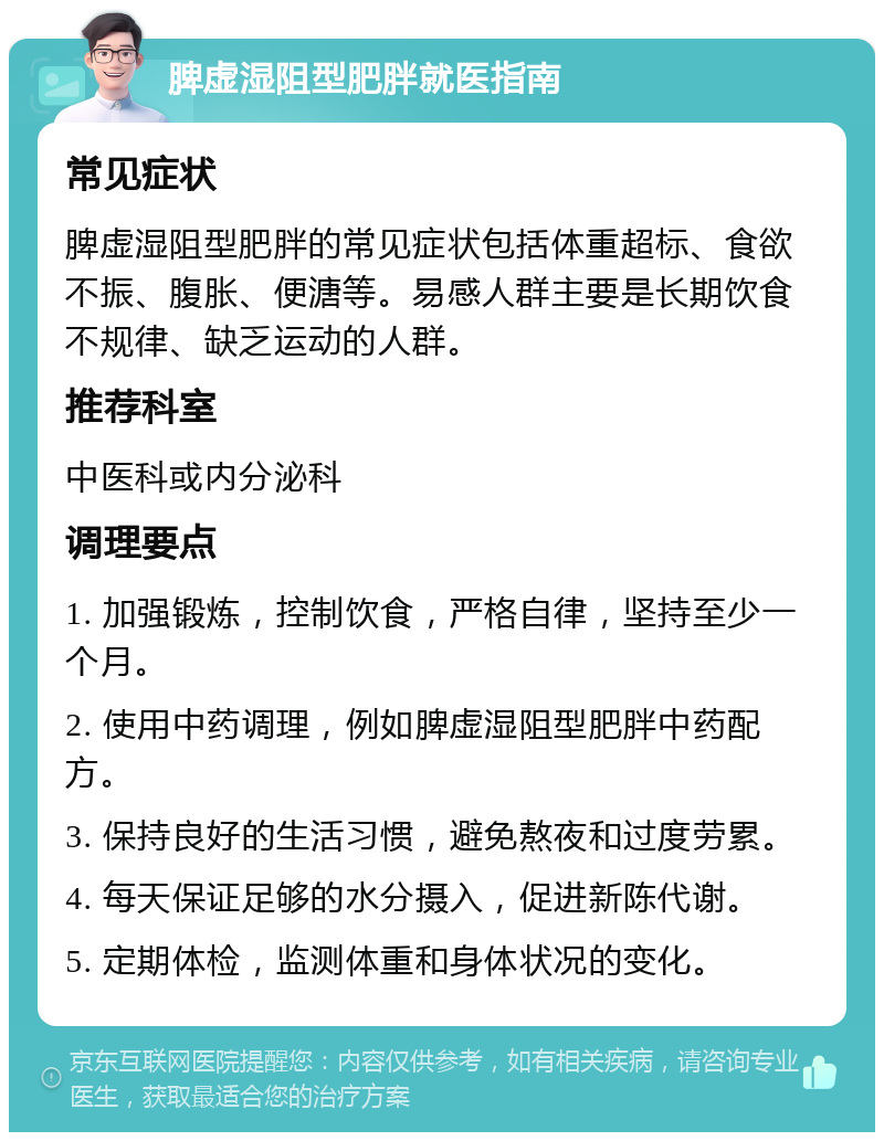 脾虚湿阻型肥胖就医指南 常见症状 脾虚湿阻型肥胖的常见症状包括体重超标、食欲不振、腹胀、便溏等。易感人群主要是长期饮食不规律、缺乏运动的人群。 推荐科室 中医科或内分泌科 调理要点 1. 加强锻炼，控制饮食，严格自律，坚持至少一个月。 2. 使用中药调理，例如脾虚湿阻型肥胖中药配方。 3. 保持良好的生活习惯，避免熬夜和过度劳累。 4. 每天保证足够的水分摄入，促进新陈代谢。 5. 定期体检，监测体重和身体状况的变化。