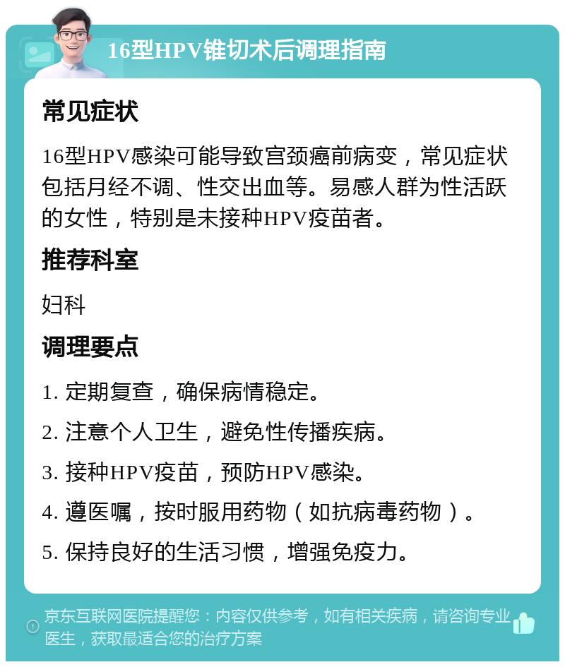 16型HPV锥切术后调理指南 常见症状 16型HPV感染可能导致宫颈癌前病变，常见症状包括月经不调、性交出血等。易感人群为性活跃的女性，特别是未接种HPV疫苗者。 推荐科室 妇科 调理要点 1. 定期复查，确保病情稳定。 2. 注意个人卫生，避免性传播疾病。 3. 接种HPV疫苗，预防HPV感染。 4. 遵医嘱，按时服用药物（如抗病毒药物）。 5. 保持良好的生活习惯，增强免疫力。