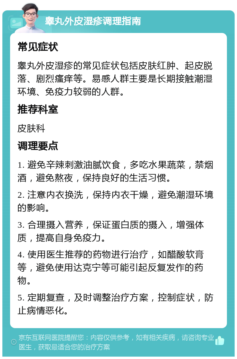 睾丸外皮湿疹调理指南 常见症状 睾丸外皮湿疹的常见症状包括皮肤红肿、起皮脱落、剧烈瘙痒等。易感人群主要是长期接触潮湿环境、免疫力较弱的人群。 推荐科室 皮肤科 调理要点 1. 避免辛辣刺激油腻饮食，多吃水果蔬菜，禁烟酒，避免熬夜，保持良好的生活习惯。 2. 注意内衣换洗，保持内衣干燥，避免潮湿环境的影响。 3. 合理摄入营养，保证蛋白质的摄入，增强体质，提高自身免疫力。 4. 使用医生推荐的药物进行治疗，如醋酸软膏等，避免使用达克宁等可能引起反复发作的药物。 5. 定期复查，及时调整治疗方案，控制症状，防止病情恶化。