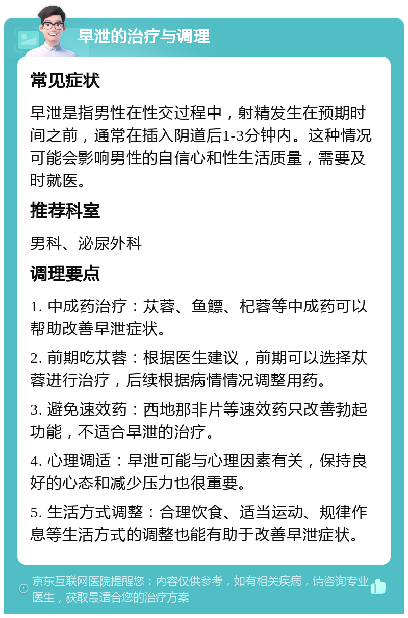 早泄的治疗与调理 常见症状 早泄是指男性在性交过程中，射精发生在预期时间之前，通常在插入阴道后1-3分钟内。这种情况可能会影响男性的自信心和性生活质量，需要及时就医。 推荐科室 男科、泌尿外科 调理要点 1. 中成药治疗：苁蓉、鱼鳔、杞蓉等中成药可以帮助改善早泄症状。 2. 前期吃苁蓉：根据医生建议，前期可以选择苁蓉进行治疗，后续根据病情情况调整用药。 3. 避免速效药：西地那非片等速效药只改善勃起功能，不适合早泄的治疗。 4. 心理调适：早泄可能与心理因素有关，保持良好的心态和减少压力也很重要。 5. 生活方式调整：合理饮食、适当运动、规律作息等生活方式的调整也能有助于改善早泄症状。