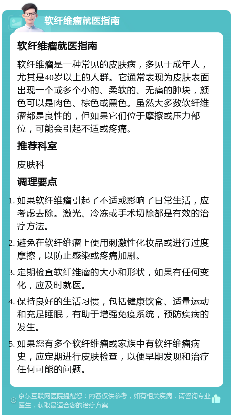 软纤维瘤就医指南 软纤维瘤就医指南 软纤维瘤是一种常见的皮肤病，多见于成年人，尤其是40岁以上的人群。它通常表现为皮肤表面出现一个或多个小的、柔软的、无痛的肿块，颜色可以是肉色、棕色或黑色。虽然大多数软纤维瘤都是良性的，但如果它们位于摩擦或压力部位，可能会引起不适或疼痛。 推荐科室 皮肤科 调理要点 如果软纤维瘤引起了不适或影响了日常生活，应考虑去除。激光、冷冻或手术切除都是有效的治疗方法。 避免在软纤维瘤上使用刺激性化妆品或进行过度摩擦，以防止感染或疼痛加剧。 定期检查软纤维瘤的大小和形状，如果有任何变化，应及时就医。 保持良好的生活习惯，包括健康饮食、适量运动和充足睡眠，有助于增强免疫系统，预防疾病的发生。 如果您有多个软纤维瘤或家族中有软纤维瘤病史，应定期进行皮肤检查，以便早期发现和治疗任何可能的问题。