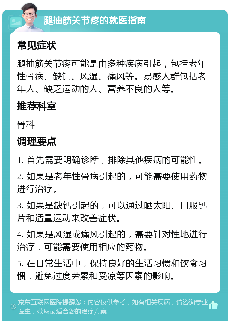 腿抽筋关节疼的就医指南 常见症状 腿抽筋关节疼可能是由多种疾病引起，包括老年性骨病、缺钙、风湿、痛风等。易感人群包括老年人、缺乏运动的人、营养不良的人等。 推荐科室 骨科 调理要点 1. 首先需要明确诊断，排除其他疾病的可能性。 2. 如果是老年性骨病引起的，可能需要使用药物进行治疗。 3. 如果是缺钙引起的，可以通过晒太阳、口服钙片和适量运动来改善症状。 4. 如果是风湿或痛风引起的，需要针对性地进行治疗，可能需要使用相应的药物。 5. 在日常生活中，保持良好的生活习惯和饮食习惯，避免过度劳累和受凉等因素的影响。