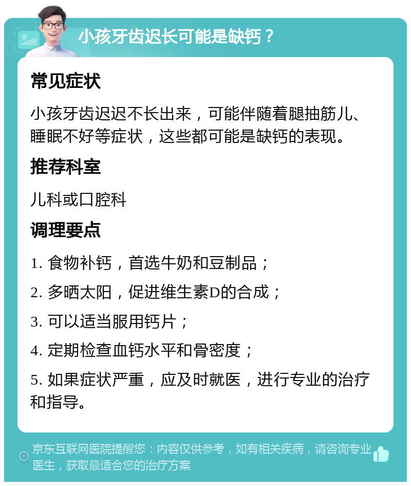 小孩牙齿迟长可能是缺钙？ 常见症状 小孩牙齿迟迟不长出来，可能伴随着腿抽筋儿、睡眠不好等症状，这些都可能是缺钙的表现。 推荐科室 儿科或口腔科 调理要点 1. 食物补钙，首选牛奶和豆制品； 2. 多晒太阳，促进维生素D的合成； 3. 可以适当服用钙片； 4. 定期检查血钙水平和骨密度； 5. 如果症状严重，应及时就医，进行专业的治疗和指导。