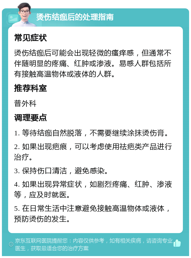 烫伤结痂后的处理指南 常见症状 烫伤结痂后可能会出现轻微的瘙痒感，但通常不伴随明显的疼痛、红肿或渗液。易感人群包括所有接触高温物体或液体的人群。 推荐科室 普外科 调理要点 1. 等待结痂自然脱落，不需要继续涂抹烫伤膏。 2. 如果出现疤痕，可以考虑使用祛疤类产品进行治疗。 3. 保持伤口清洁，避免感染。 4. 如果出现异常症状，如剧烈疼痛、红肿、渗液等，应及时就医。 5. 在日常生活中注意避免接触高温物体或液体，预防烫伤的发生。