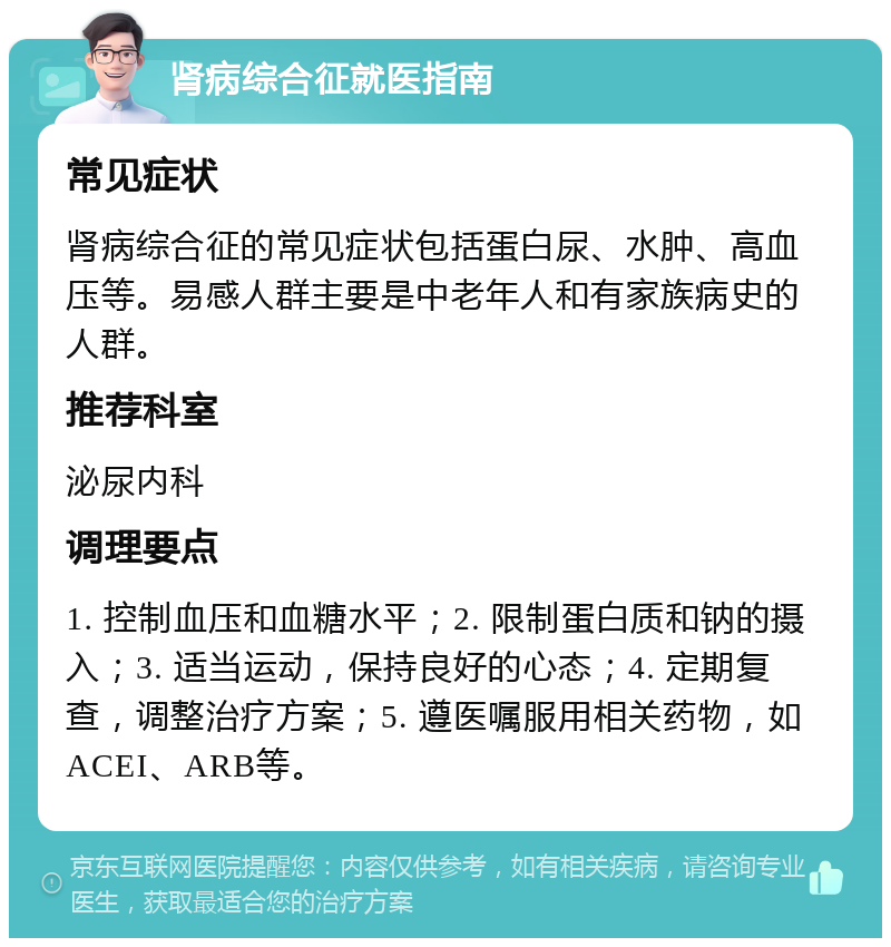 肾病综合征就医指南 常见症状 肾病综合征的常见症状包括蛋白尿、水肿、高血压等。易感人群主要是中老年人和有家族病史的人群。 推荐科室 泌尿内科 调理要点 1. 控制血压和血糖水平；2. 限制蛋白质和钠的摄入；3. 适当运动，保持良好的心态；4. 定期复查，调整治疗方案；5. 遵医嘱服用相关药物，如ACEI、ARB等。