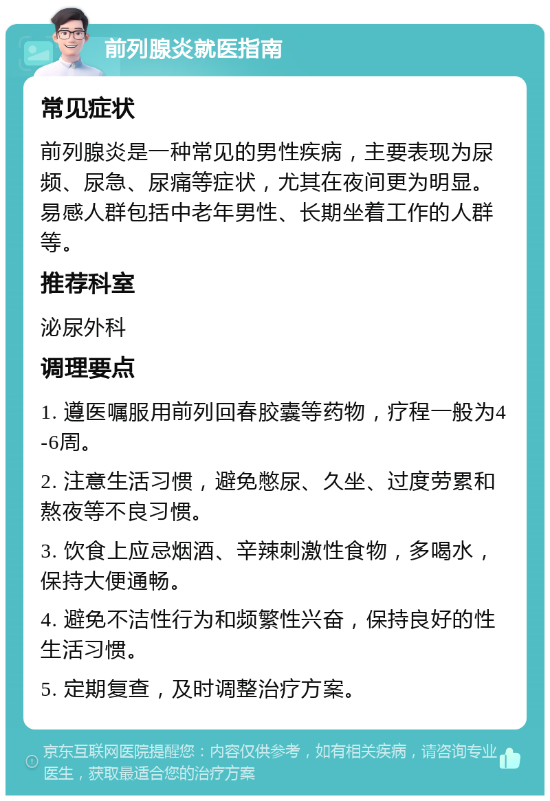 前列腺炎就医指南 常见症状 前列腺炎是一种常见的男性疾病，主要表现为尿频、尿急、尿痛等症状，尤其在夜间更为明显。易感人群包括中老年男性、长期坐着工作的人群等。 推荐科室 泌尿外科 调理要点 1. 遵医嘱服用前列回春胶囊等药物，疗程一般为4-6周。 2. 注意生活习惯，避免憋尿、久坐、过度劳累和熬夜等不良习惯。 3. 饮食上应忌烟酒、辛辣刺激性食物，多喝水，保持大便通畅。 4. 避免不洁性行为和频繁性兴奋，保持良好的性生活习惯。 5. 定期复查，及时调整治疗方案。