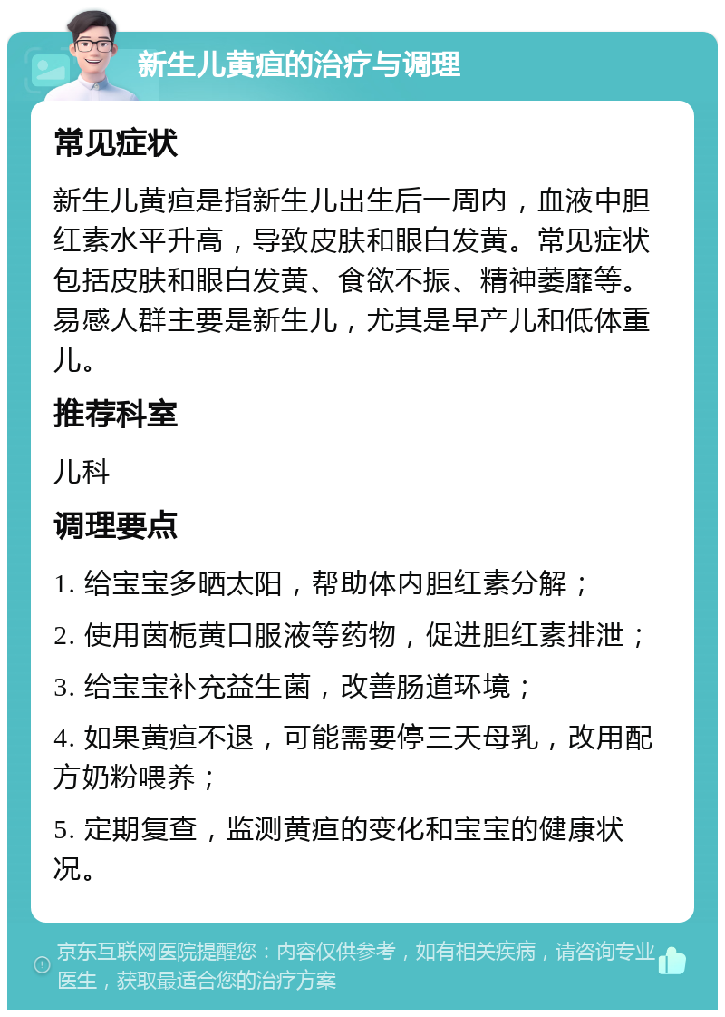 新生儿黄疸的治疗与调理 常见症状 新生儿黄疸是指新生儿出生后一周内，血液中胆红素水平升高，导致皮肤和眼白发黄。常见症状包括皮肤和眼白发黄、食欲不振、精神萎靡等。易感人群主要是新生儿，尤其是早产儿和低体重儿。 推荐科室 儿科 调理要点 1. 给宝宝多晒太阳，帮助体内胆红素分解； 2. 使用茵栀黄口服液等药物，促进胆红素排泄； 3. 给宝宝补充益生菌，改善肠道环境； 4. 如果黄疸不退，可能需要停三天母乳，改用配方奶粉喂养； 5. 定期复查，监测黄疸的变化和宝宝的健康状况。