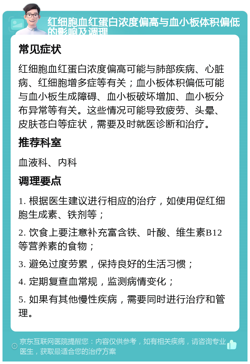 红细胞血红蛋白浓度偏高与血小板体积偏低的影响及调理 常见症状 红细胞血红蛋白浓度偏高可能与肺部疾病、心脏病、红细胞增多症等有关；血小板体积偏低可能与血小板生成障碍、血小板破坏增加、血小板分布异常等有关。这些情况可能导致疲劳、头晕、皮肤苍白等症状，需要及时就医诊断和治疗。 推荐科室 血液科、内科 调理要点 1. 根据医生建议进行相应的治疗，如使用促红细胞生成素、铁剂等； 2. 饮食上要注意补充富含铁、叶酸、维生素B12等营养素的食物； 3. 避免过度劳累，保持良好的生活习惯； 4. 定期复查血常规，监测病情变化； 5. 如果有其他慢性疾病，需要同时进行治疗和管理。