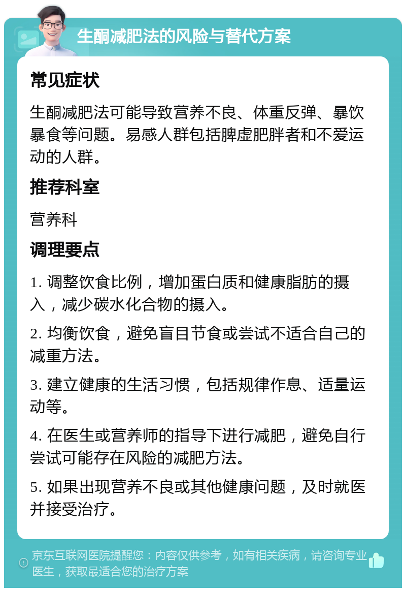 生酮减肥法的风险与替代方案 常见症状 生酮减肥法可能导致营养不良、体重反弹、暴饮暴食等问题。易感人群包括脾虚肥胖者和不爱运动的人群。 推荐科室 营养科 调理要点 1. 调整饮食比例，增加蛋白质和健康脂肪的摄入，减少碳水化合物的摄入。 2. 均衡饮食，避免盲目节食或尝试不适合自己的减重方法。 3. 建立健康的生活习惯，包括规律作息、适量运动等。 4. 在医生或营养师的指导下进行减肥，避免自行尝试可能存在风险的减肥方法。 5. 如果出现营养不良或其他健康问题，及时就医并接受治疗。