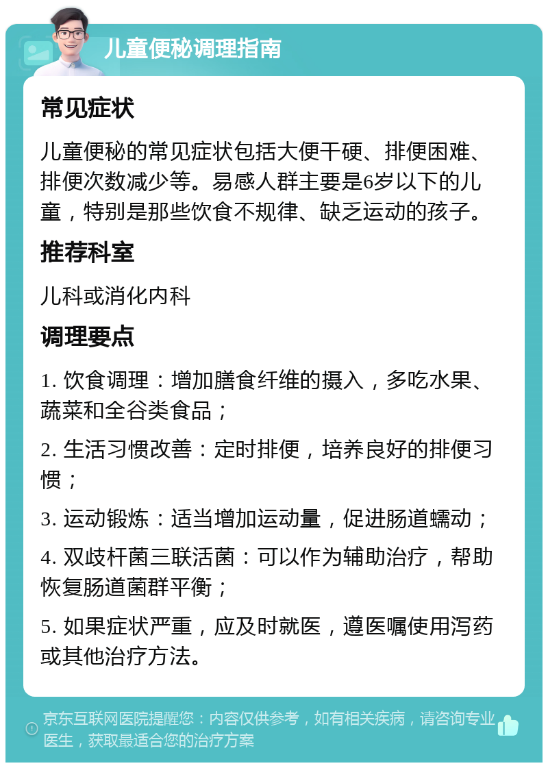 儿童便秘调理指南 常见症状 儿童便秘的常见症状包括大便干硬、排便困难、排便次数减少等。易感人群主要是6岁以下的儿童，特别是那些饮食不规律、缺乏运动的孩子。 推荐科室 儿科或消化内科 调理要点 1. 饮食调理：增加膳食纤维的摄入，多吃水果、蔬菜和全谷类食品； 2. 生活习惯改善：定时排便，培养良好的排便习惯； 3. 运动锻炼：适当增加运动量，促进肠道蠕动； 4. 双歧杆菌三联活菌：可以作为辅助治疗，帮助恢复肠道菌群平衡； 5. 如果症状严重，应及时就医，遵医嘱使用泻药或其他治疗方法。